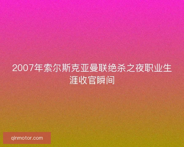 2007年索尔斯克亚曼联绝杀之夜职业生涯收官瞬间