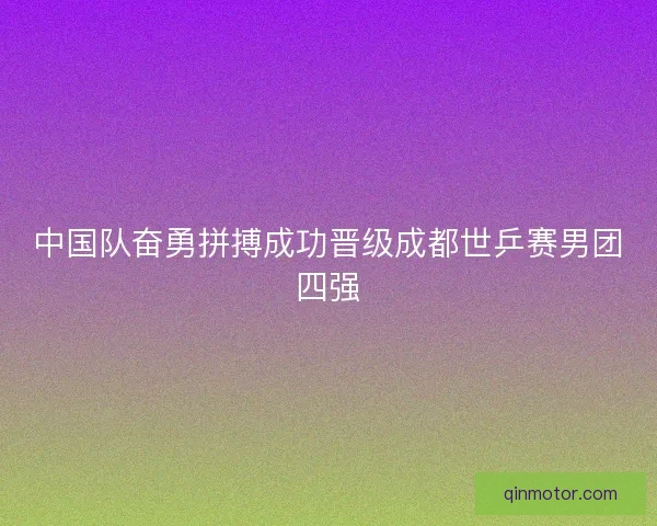 中国队奋勇拼搏成功晋级成都世乒赛男团四强