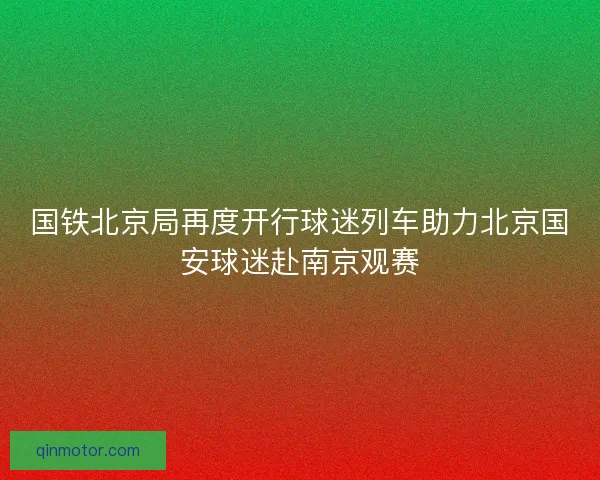 国铁北京局再度开行球迷列车助力北京国安球迷赴南京观赛 国铁北京局再度开行球迷列车助力北京国安球迷赴南京观赛