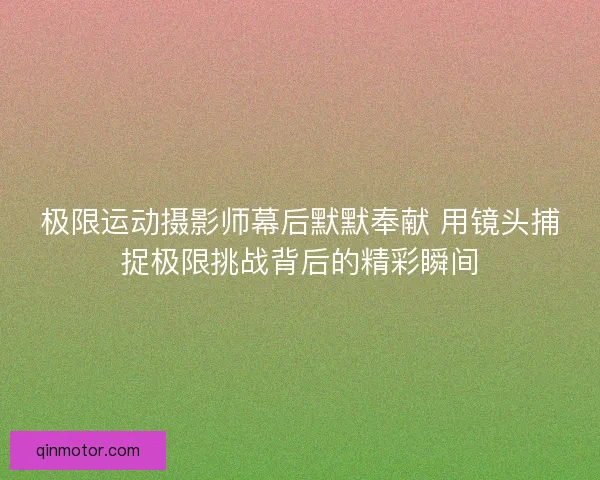 极限运动摄影师幕后默默奉献 用镜头捕捉极限挑战背后的精彩瞬间
