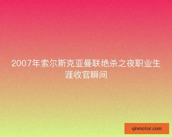 2007年索尔斯克亚曼联绝杀之夜职业生涯收官瞬间