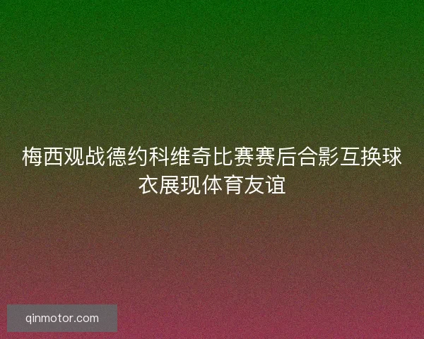 梅西观战德约科维奇比赛赛后合影互换球衣展现体育友谊