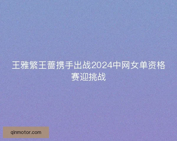 王雅繁王蔷携手出战2024中网女单资格赛迎挑战