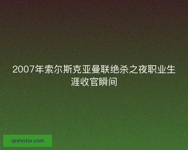 2007年索尔斯克亚曼联绝杀之夜职业生涯收官瞬间