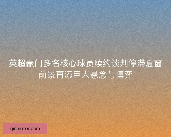 英超豪门多名核心球员续约谈判停滞夏窗前景再添巨大悬念与博弈 英超豪门多名核心球员续约谈判停滞夏窗前景再添巨大悬念与博弈