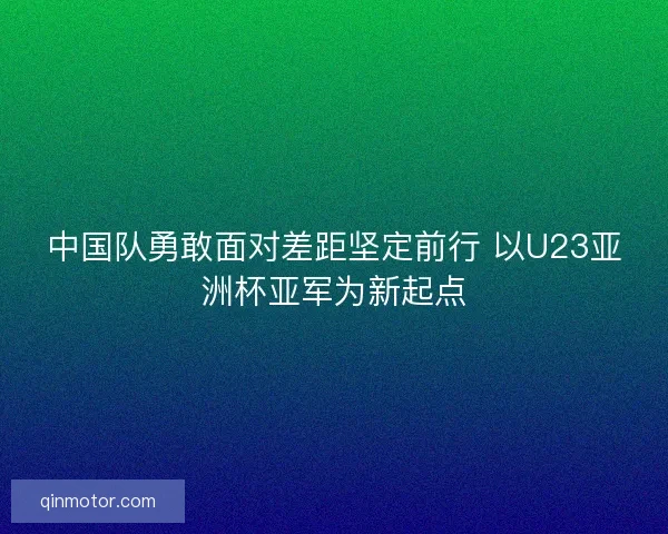 中国队勇敢面对差距坚定前行 以U23亚洲杯亚军为新起点