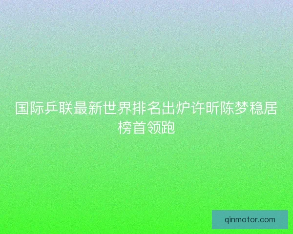 国际乒联最新世界排名出炉许昕陈梦稳居榜首领跑